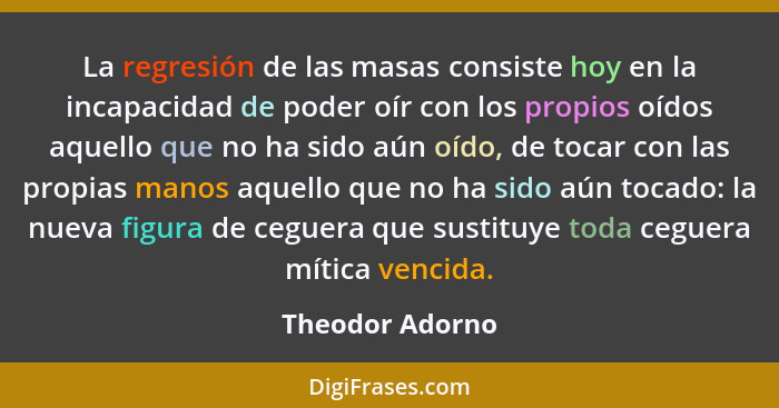 La regresión de las masas consiste hoy en la incapacidad de poder oír con los propios oídos aquello que no ha sido aún oído, de tocar... - Theodor Adorno