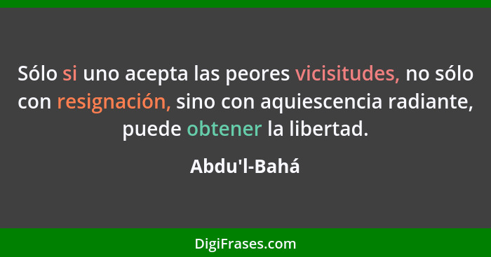 Sólo si uno acepta las peores vicisitudes, no sólo con resignación, sino con aquiescencia radiante, puede obtener la libertad.... - Abdu'l-Bahá