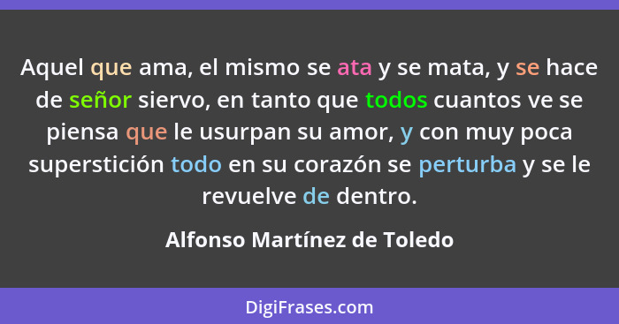 Aquel que ama, el mismo se ata y se mata, y se hace de señor siervo, en tanto que todos cuantos ve se piensa que le usurp... - Alfonso Martínez de Toledo