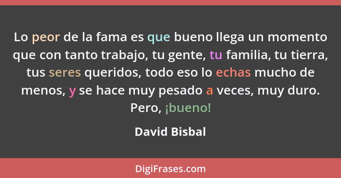 Lo peor de la fama es que bueno llega un momento que con tanto trabajo, tu gente, tu familia, tu tierra, tus seres queridos, todo eso l... - David Bisbal