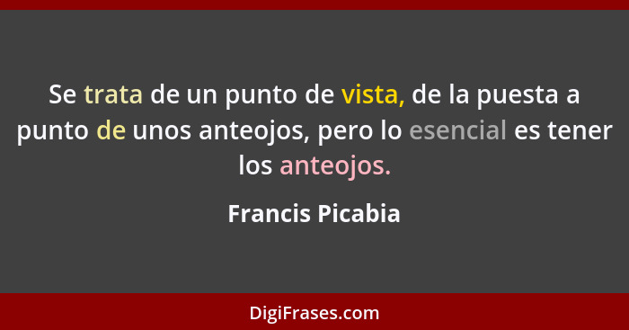 Se trata de un punto de vista, de la puesta a punto de unos anteojos, pero lo esencial es tener los anteojos.... - Francis Picabia