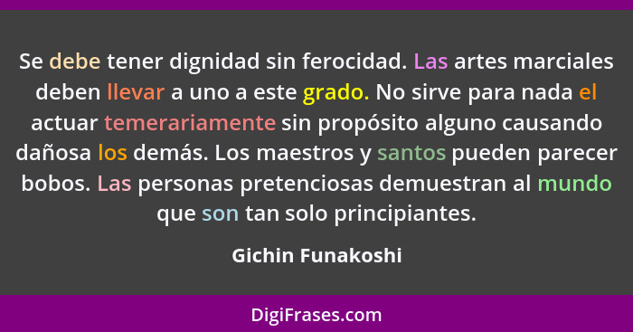 Se debe tener dignidad sin ferocidad. Las artes marciales deben llevar a uno a este grado. No sirve para nada el actuar temerariame... - Gichin Funakoshi