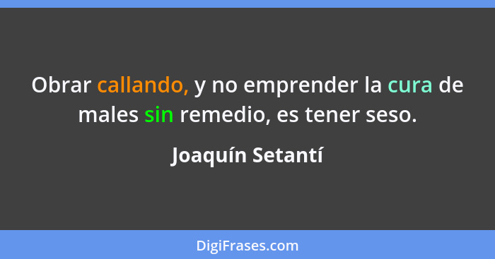 Obrar callando, y no emprender la cura de males sin remedio, es tener seso.... - Joaquín Setantí