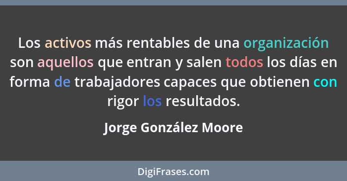 Los activos más rentables de una organización son aquellos que entran y salen todos los días en forma de trabajadores capaces q... - Jorge González Moore