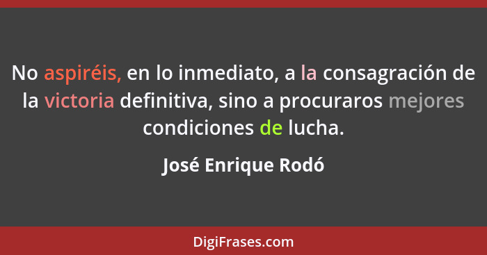 No aspiréis, en lo inmediato, a la consagración de la victoria definitiva, sino a procuraros mejores condiciones de lucha.... - José Enrique Rodó