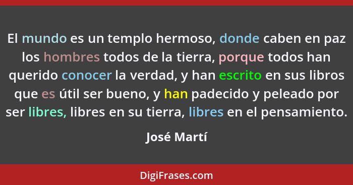 El mundo es un templo hermoso, donde caben en paz los hombres todos de la tierra, porque todos han querido conocer la verdad, y han escri... - José Martí