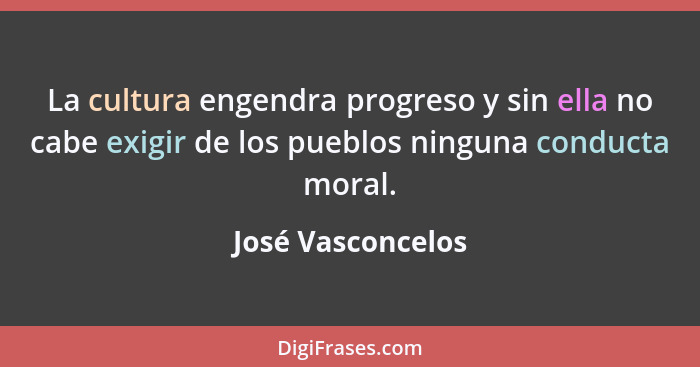 La cultura engendra progreso y sin ella no cabe exigir de los pueblos ninguna conducta moral.... - José Vasconcelos