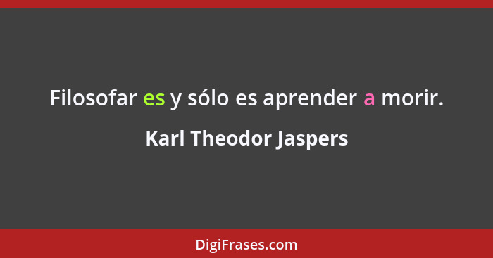 Filosofar es y sólo es aprender a morir.... - Karl Theodor Jaspers