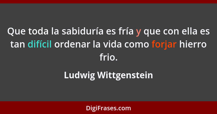 Que toda la sabiduría es fría y que con ella es tan difícil ordenar la vida como forjar hierro frio.... - Ludwig Wittgenstein