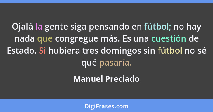 Ojalá la gente siga pensando en fútbol; no hay nada que congregue más. Es una cuestión de Estado. Si hubiera tres domingos sin fútbo... - Manuel Preciado