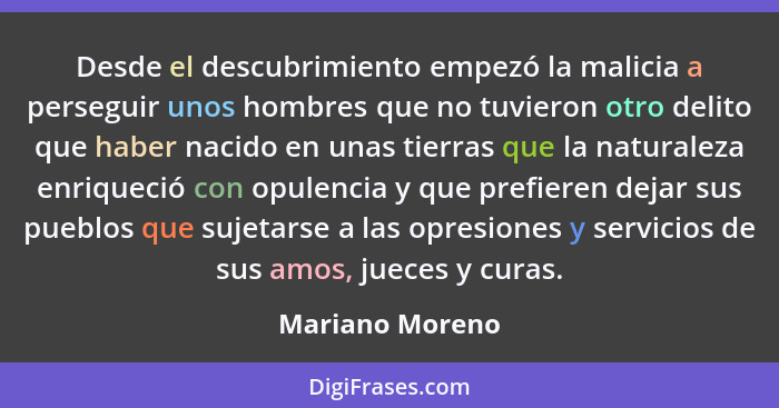 Desde el descubrimiento empezó la malicia a perseguir unos hombres que no tuvieron otro delito que haber nacido en unas tierras que l... - Mariano Moreno