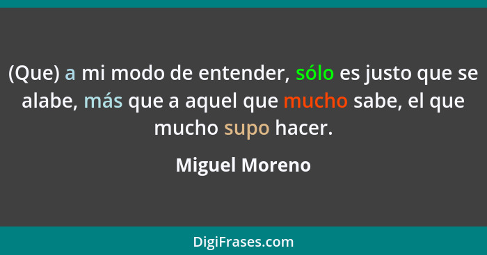 (Que) a mi modo de entender, sólo es justo que se alabe, más que a aquel que mucho sabe, el que mucho supo hacer.... - Miguel Moreno