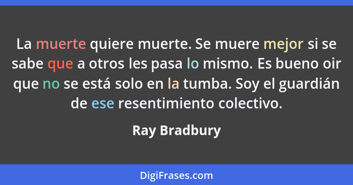 La muerte quiere muerte. Se muere mejor si se sabe que a otros les pasa lo mismo. Es bueno oir que no se está solo en la tumba. Soy el... - Ray Bradbury