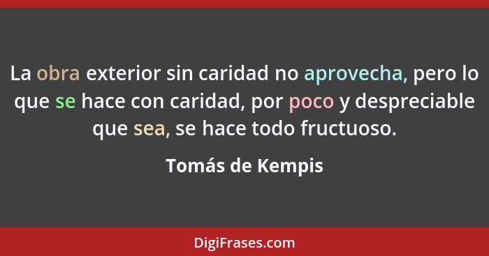 La obra exterior sin caridad no aprovecha, pero lo que se hace con caridad, por poco y despreciable que sea, se hace todo fructuoso.... - Tomás de Kempis