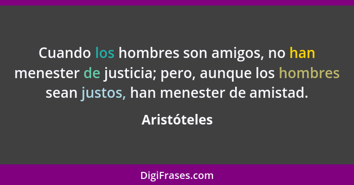 Cuando los hombres son amigos, no han menester de justicia; pero, aunque los hombres sean justos, han menester de amistad.... - Aristóteles