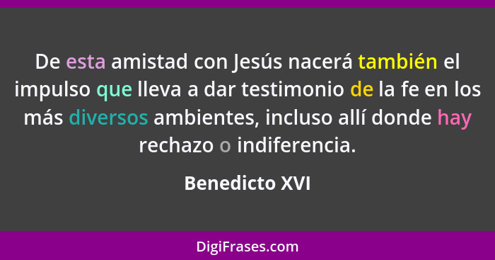 De esta amistad con Jesús nacerá también el impulso que lleva a dar testimonio de la fe en los más diversos ambientes, incluso allí do... - Benedicto XVI