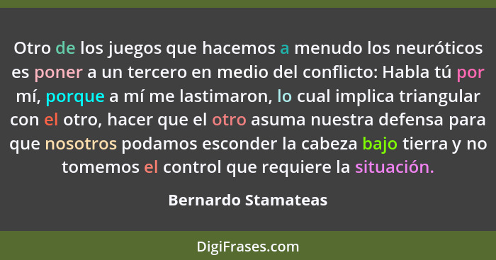 Otro de los juegos que hacemos a menudo los neuróticos es poner a un tercero en medio del conflicto: Habla tú por mí, porque a mí... - Bernardo Stamateas