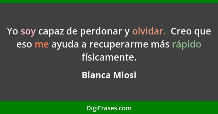 Yo soy capaz de perdonar y olvidar.  Creo que eso me ayuda a recuperarme más rápido físicamente.... - Blanca Miosi