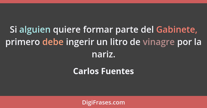 Si alguien quiere formar parte del Gabinete, primero debe ingerir un litro de vinagre por la nariz.... - Carlos Fuentes