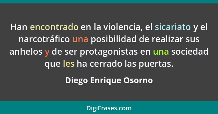 Han encontrado en la violencia, el sicariato y el narcotráfico una posibilidad de realizar sus anhelos y de ser protagonistas e... - Diego Enrique Osorno