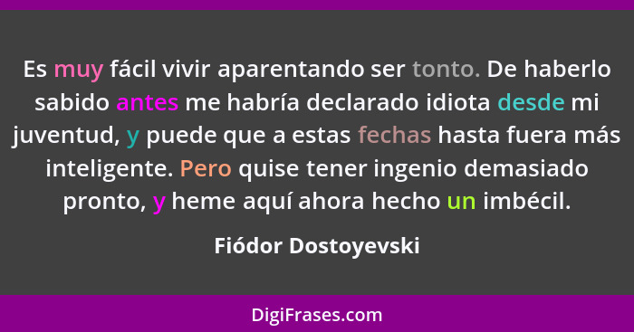 Es muy fácil vivir aparentando ser tonto. De haberlo sabido antes me habría declarado idiota desde mi juventud, y puede que a est... - Fiódor Dostoyevski