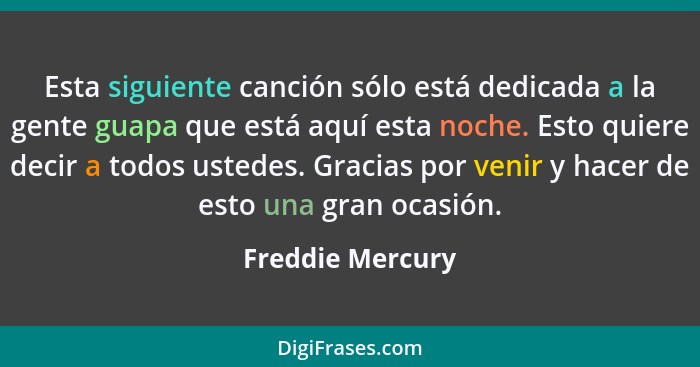 Esta siguiente canción sólo está dedicada a la gente guapa que está aquí esta noche. Esto quiere decir a todos ustedes. Gracias por... - Freddie Mercury