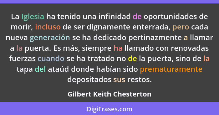 La Iglesia ha tenido una infinidad de oportunidades de morir, incluso de ser dignamente enterrada, pero cada nueva generaci... - Gilbert Keith Chesterton