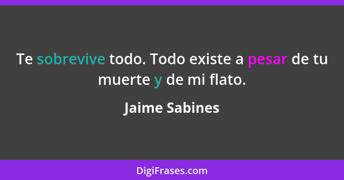 Te sobrevive todo. Todo existe a pesar de tu muerte y de mi flato.... - Jaime Sabines