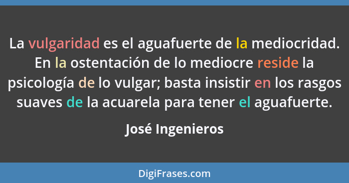 La vulgaridad es el aguafuerte de la mediocridad. En la ostentación de lo mediocre reside la psicología de lo vulgar; basta insistir... - José Ingenieros