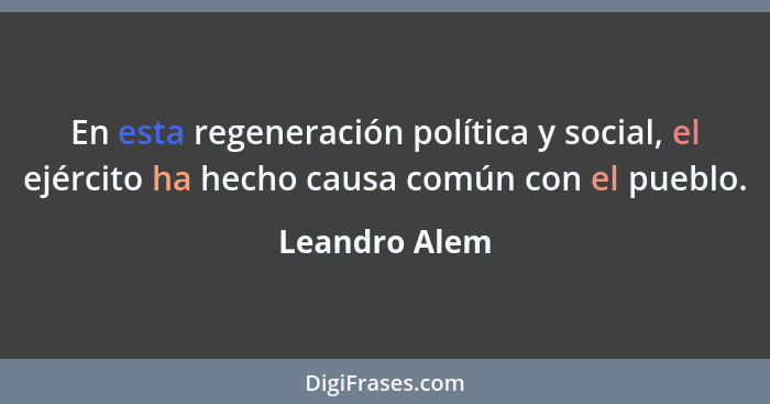 En esta regeneración política y social, el ejército ha hecho causa común con el pueblo.... - Leandro Alem