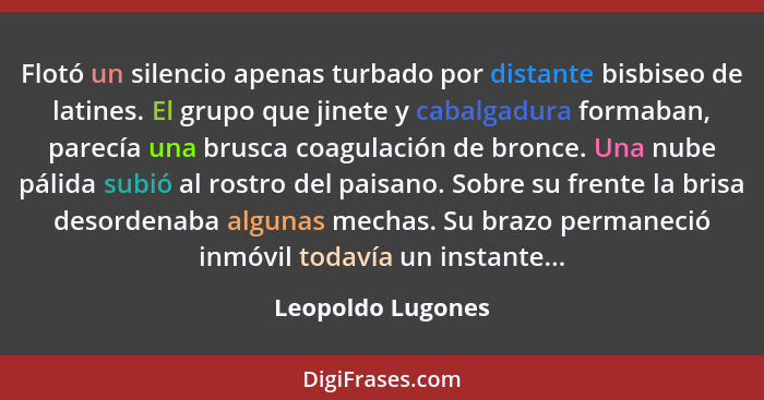 Flotó un silencio apenas turbado por distante bisbiseo de latines. El grupo que jinete y cabalgadura formaban, parecía una brusca c... - Leopoldo Lugones