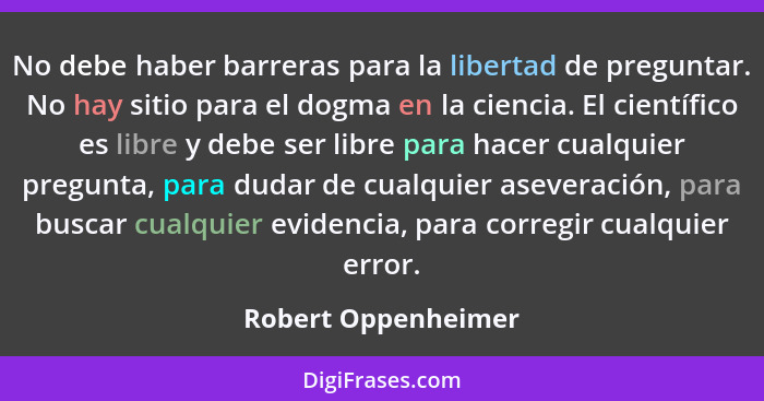 No debe haber barreras para la libertad de preguntar. No hay sitio para el dogma en la ciencia. El científico es libre y debe ser... - Robert Oppenheimer