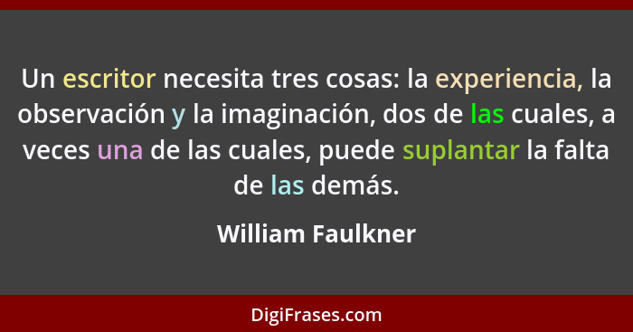 Un escritor necesita tres cosas: la experiencia, la observación y la imaginación, dos de las cuales, a veces una de las cuales, pue... - William Faulkner