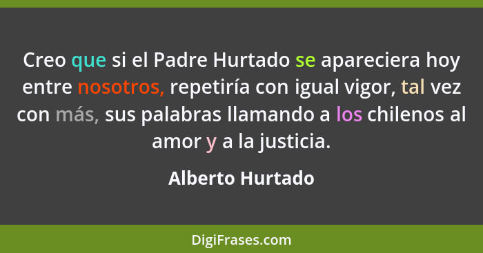 Creo que si el Padre Hurtado se apareciera hoy entre nosotros, repetiría con igual vigor, tal vez con más, sus palabras llamando a l... - Alberto Hurtado