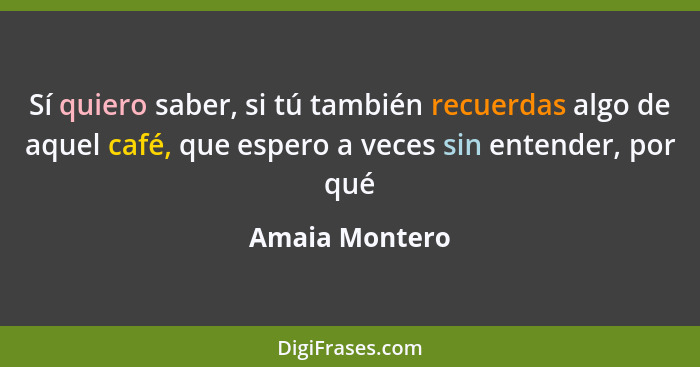 Sí quiero saber, si tú también recuerdas algo de aquel café, que espero a veces sin entender, por qué... - Amaia Montero