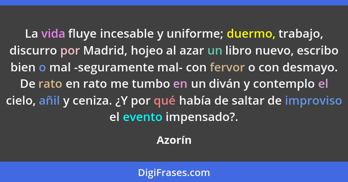 La vida fluye incesable y uniforme; duermo, trabajo, discurro por Madrid, hojeo al azar un libro nuevo, escribo bien o mal -seguramente mal-... - Azorín