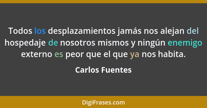 Todos los desplazamientos jamás nos alejan del hospedaje de nosotros mismos y ningún enemigo externo es peor que el que ya nos habita... - Carlos Fuentes