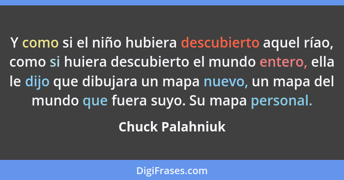 Y como si el niño hubiera descubierto aquel ríao, como si huiera descubierto el mundo entero, ella le dijo que dibujara un mapa nuev... - Chuck Palahniuk