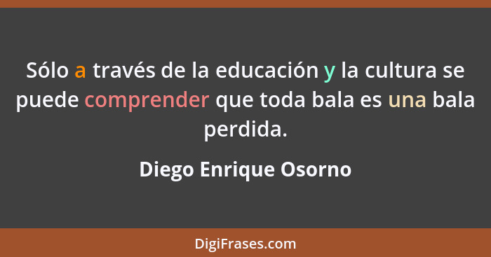 Sólo a través de la educación y la cultura se puede comprender que toda bala es una bala perdida.... - Diego Enrique Osorno