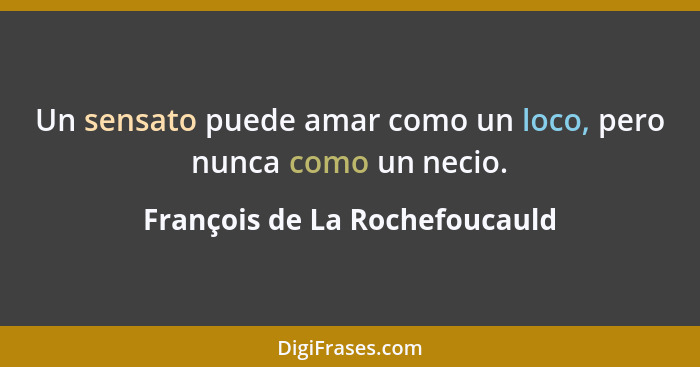 Un sensato puede amar como un loco, pero nunca como un necio.... - François de La Rochefoucauld