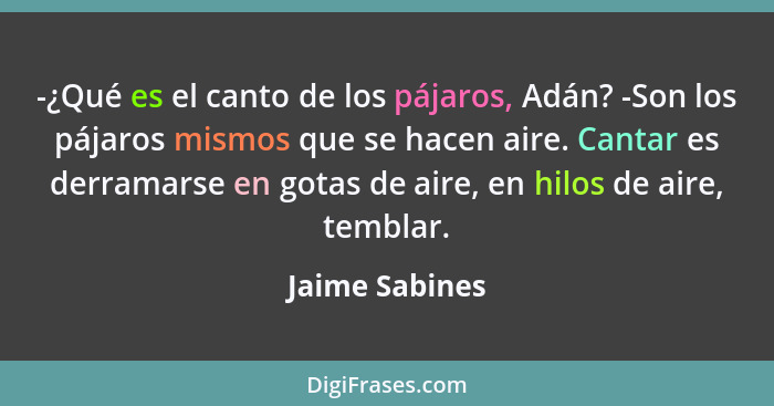 -¿Qué es el canto de los pájaros, Adán? -Son los pájaros mismos que se hacen aire. Cantar es derramarse en gotas de aire, en hilos de... - Jaime Sabines