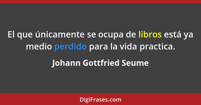 El que únicamente se ocupa de libros está ya medio perdido para la vida practica.... - Johann Gottfried Seume