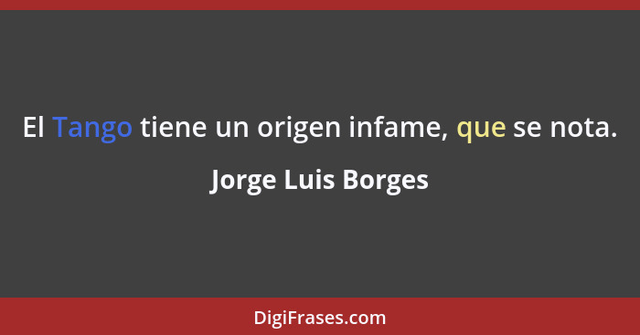El Tango tiene un origen infame, que se nota.... - Jorge Luis Borges
