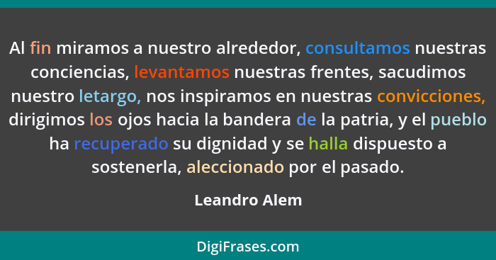 Al fin miramos a nuestro alrededor, consultamos nuestras conciencias, levantamos nuestras frentes, sacudimos nuestro letargo, nos inspi... - Leandro Alem