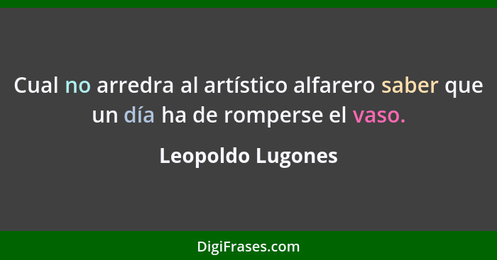 Cual no arredra al artístico alfarero saber que un día ha de romperse el vaso.... - Leopoldo Lugones