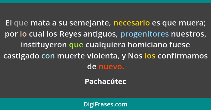 El que mata a su semejante, necesario es que muera; por lo cual los Reyes antiguos, progenitores nuestros, instituyeron que cualquiera ho... - Pachacútec