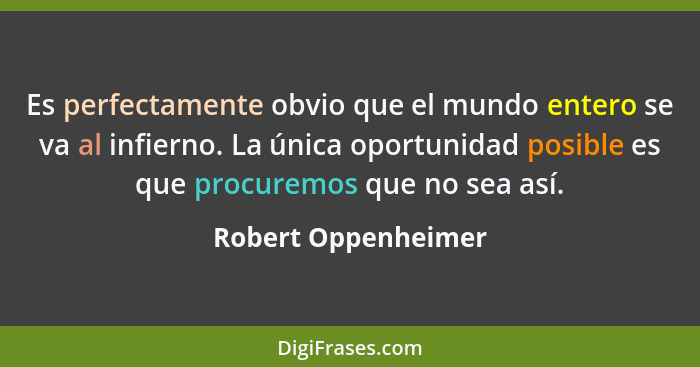 Es perfectamente obvio que el mundo entero se va al infierno. La única oportunidad posible es que procuremos que no sea así.... - Robert Oppenheimer