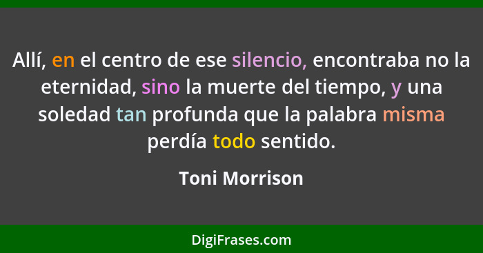 Allí, en el centro de ese silencio, encontraba no la eternidad, sino la muerte del tiempo, y una soledad tan profunda que la palabra m... - Toni Morrison