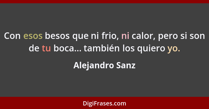 Con esos besos que ni frio, ni calor, pero si son de tu boca... también los quiero yo.... - Alejandro Sanz