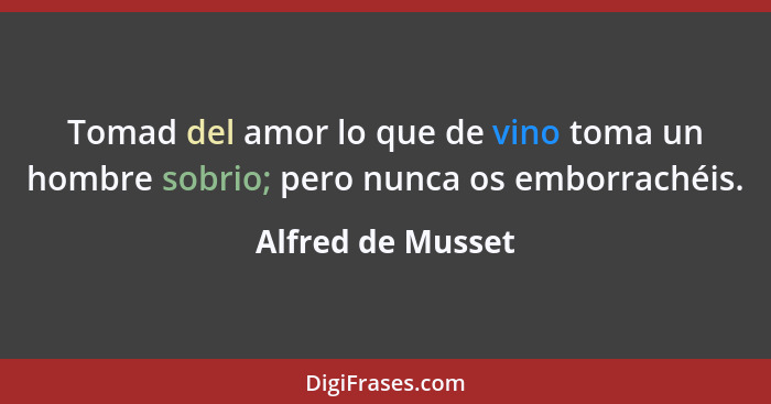 Tomad del amor lo que de vino toma un hombre sobrio; pero nunca os emborrachéis.... - Alfred de Musset